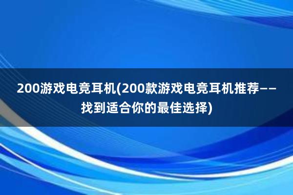 200游戏电竞耳机(200款游戏电竞耳机推荐——找到适合你的最佳选择)