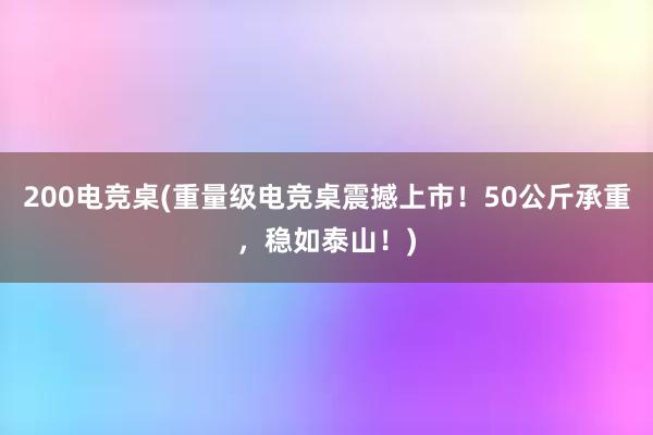 200电竞桌(重量级电竞桌震撼上市！50公斤承重，稳如泰山！)