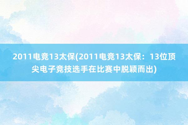 2011电竞13太保(2011电竞13太保：13位顶尖电子竞技选手在比赛中脱颖而出)