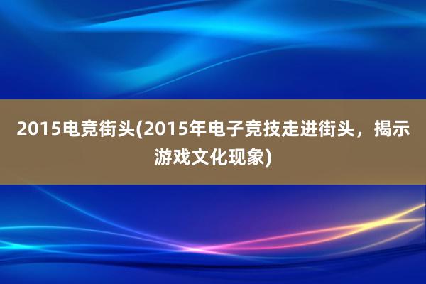 2015电竞街头(2015年电子竞技走进街头，揭示游戏文化现象)