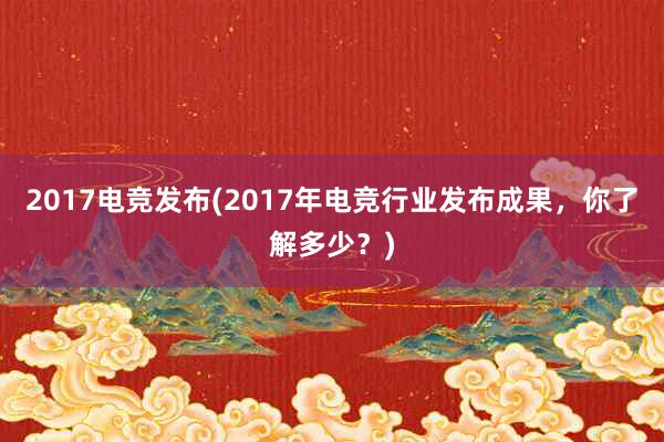 2017电竞发布(2017年电竞行业发布成果，你了解多少？)