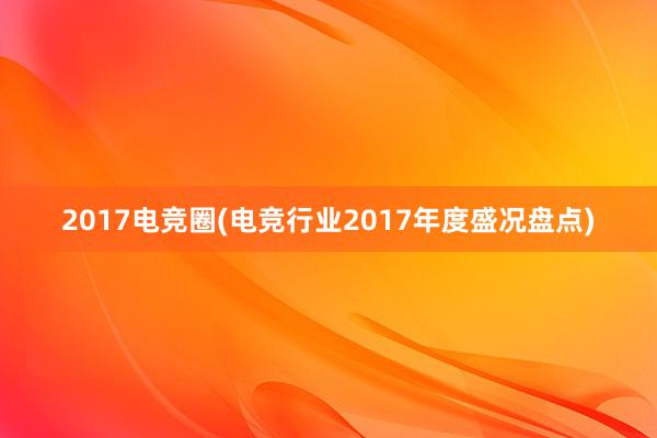 2017电竞圈(电竞行业2017年度盛况盘点)