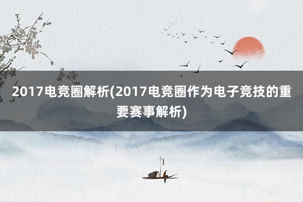 2017电竞圈解析(2017电竞圈作为电子竞技的重要赛事解析)