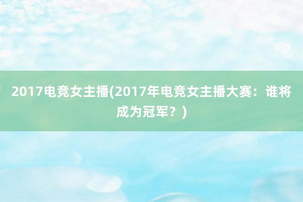 2017电竞女主播(2017年电竞女主播大赛：谁将成为冠军？)