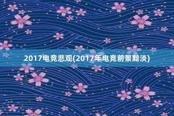 2017电竞悲观(2017年电竞前景黯淡)