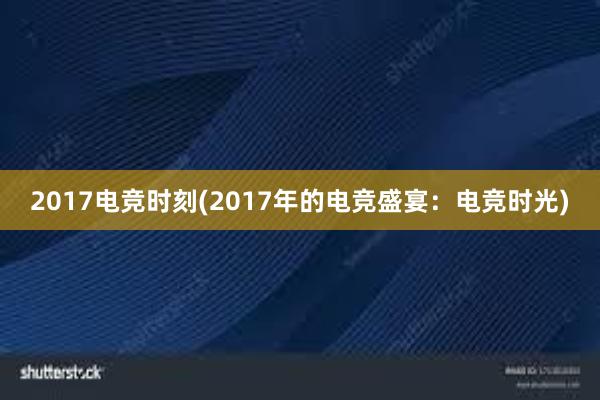 2017电竞时刻(2017年的电竞盛宴：电竞时光)