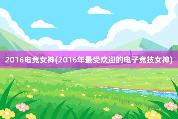 2016电竞女神(2016年最受欢迎的电子竞技女神)