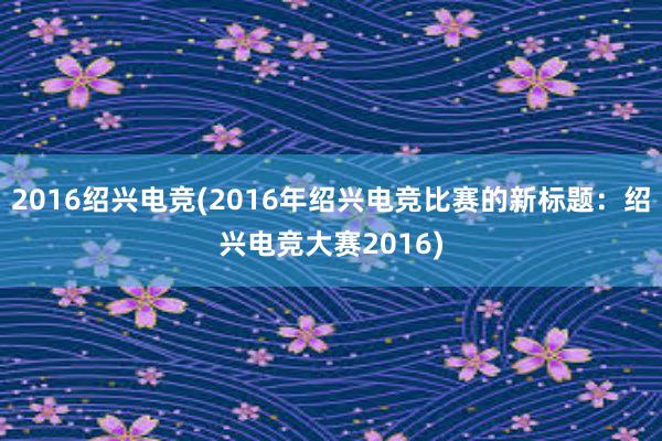 2016绍兴电竞(2016年绍兴电竞比赛的新标题：绍兴电竞大赛2016)