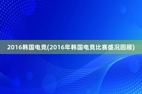 2016韩国电竞(2016年韩国电竞比赛盛况回顾)