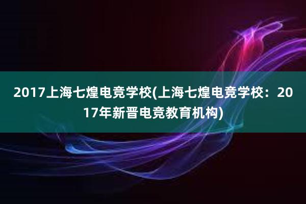 2017上海七煌电竞学校(上海七煌电竞学校：2017年新晋电竞教育机构)