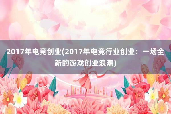 2017年电竞创业(2017年电竞行业创业：一场全新的游戏创业浪潮)