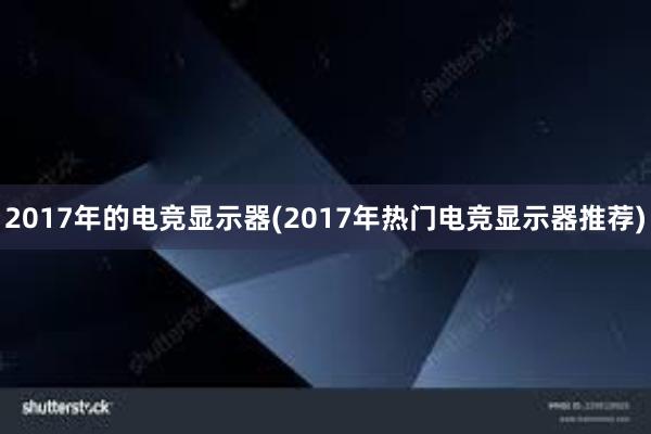 2017年的电竞显示器(2017年热门电竞显示器推荐)