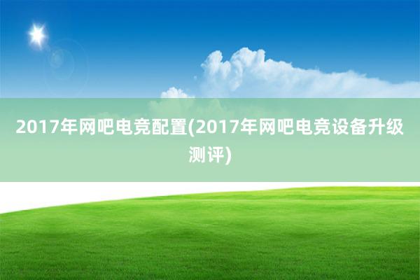 2017年网吧电竞配置(2017年网吧电竞设备升级测评)