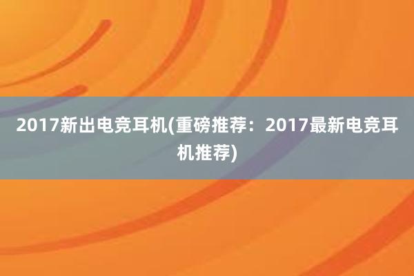 2017新出电竞耳机(重磅推荐：2017最新电竞耳机推荐)