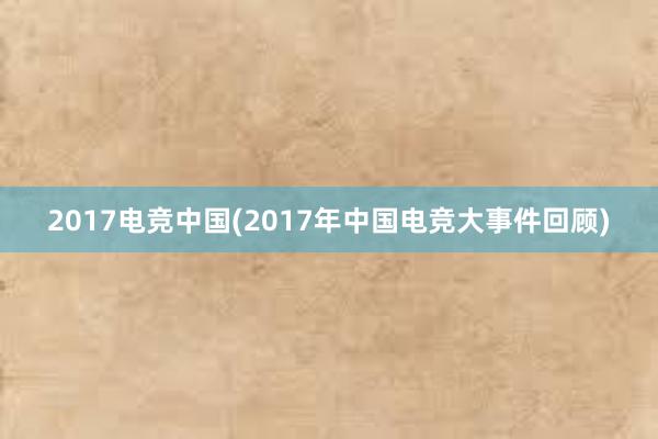 2017电竞中国(2017年中国电竞大事件回顾)