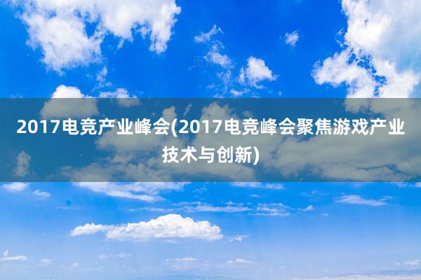 2017电竞产业峰会(2017电竞峰会聚焦游戏产业技术与创新)