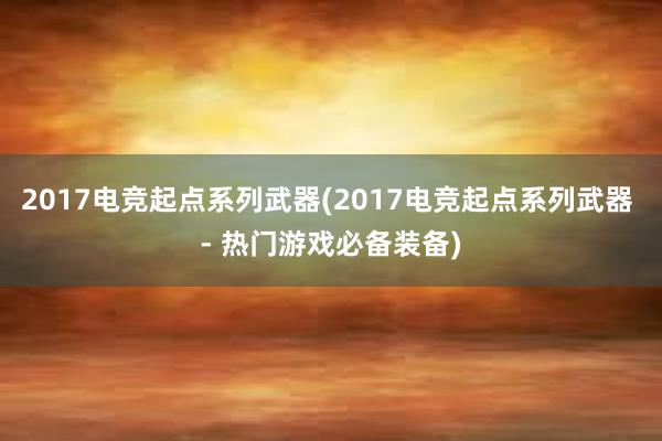 2017电竞起点系列武器(2017电竞起点系列武器 - 热门游戏必备装备)