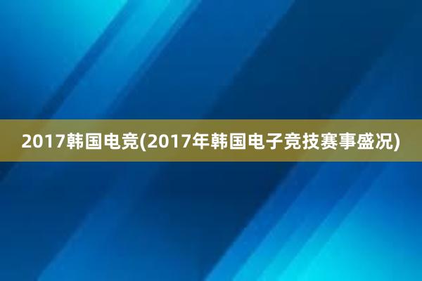 2017韩国电竞(2017年韩国电子竞技赛事盛况)