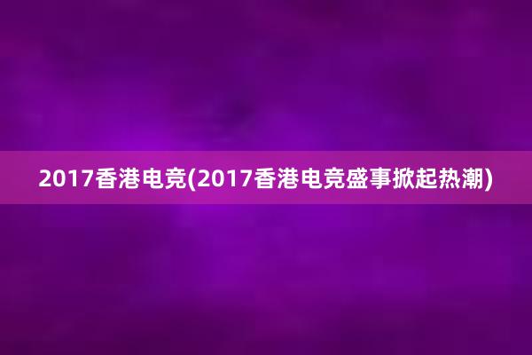 2017香港电竞(2017香港电竞盛事掀起热潮)