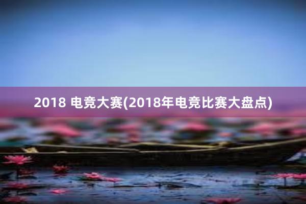 2018 电竞大赛(2018年电竞比赛大盘点)