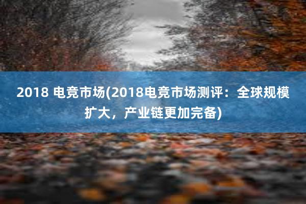 2018 电竞市场(2018电竞市场测评：全球规模扩大，产业链更加完备)