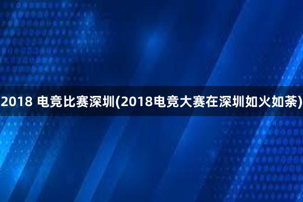 2018 电竞比赛深圳(2018电竞大赛在深圳如火如荼)