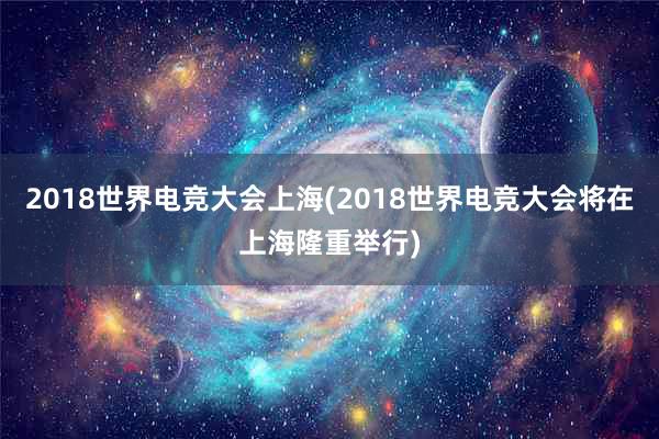 2018世界电竞大会上海(2018世界电竞大会将在上海隆重举行)