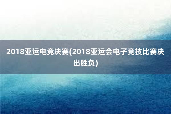 2018亚运电竞决赛(2018亚运会电子竞技比赛决出胜负)