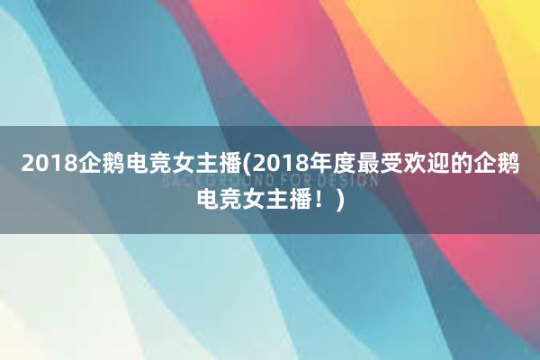 2018企鹅电竞女主播(2018年度最受欢迎的企鹅电竞女主播！)