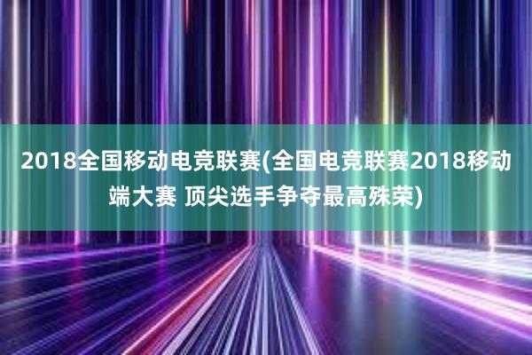 2018全国移动电竞联赛(全国电竞联赛2018移动端大赛 顶尖选手争夺最高殊荣)