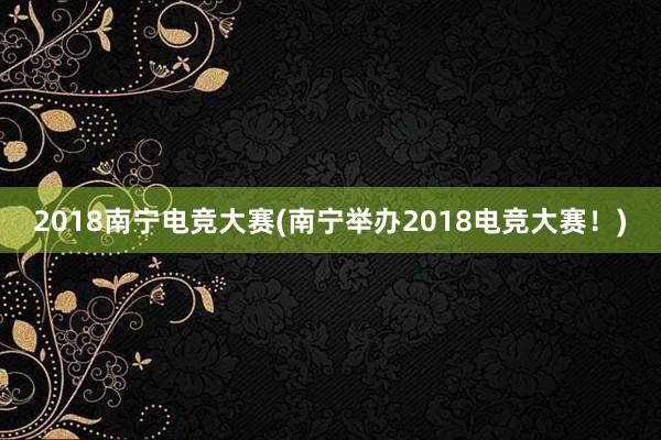 2018南宁电竞大赛(南宁举办2018电竞大赛！)