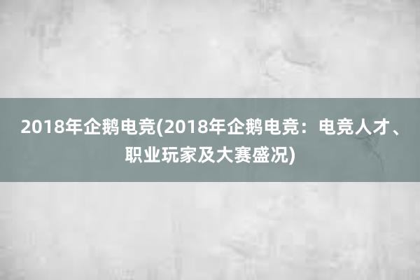 2018年企鹅电竞(2018年企鹅电竞：电竞人才、职业玩家及大赛盛况)