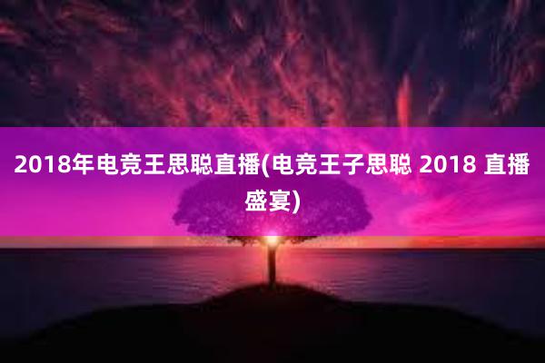 2018年电竞王思聪直播(电竞王子思聪 2018 直播盛宴)