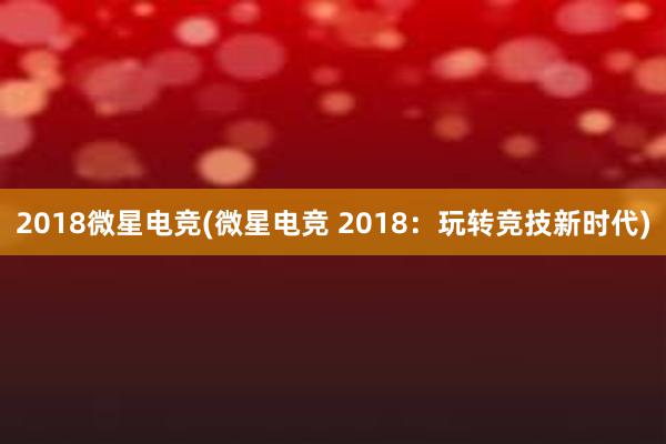 2018微星电竞(微星电竞 2018：玩转竞技新时代)