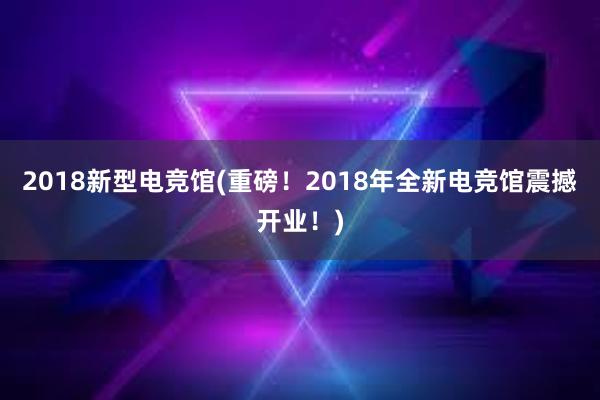 2018新型电竞馆(重磅！2018年全新电竞馆震撼开业！)