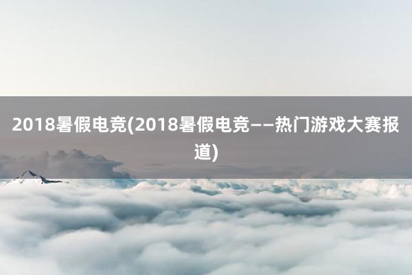 2018暑假电竞(2018暑假电竞——热门游戏大赛报道)