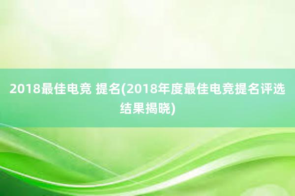 2018最佳电竞 提名(2018年度最佳电竞提名评选结果揭晓)