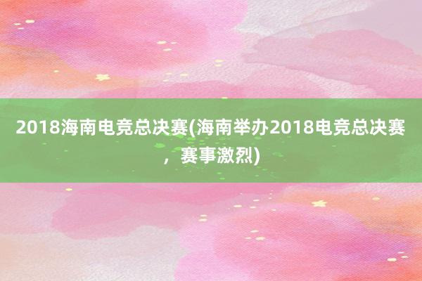 2018海南电竞总决赛(海南举办2018电竞总决赛，赛事激烈)