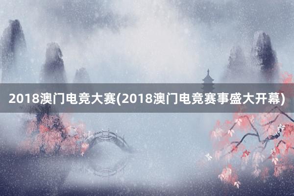 2018澳门电竞大赛(2018澳门电竞赛事盛大开幕)