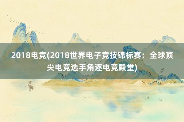 2018电竞(2018世界电子竞技锦标赛：全球顶尖电竞选手角逐电竞殿堂)