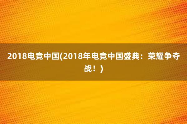 2018电竞中国(2018年电竞中国盛典：荣耀争夺战！)