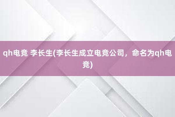 qh电竞 李长生(李长生成立电竞公司，命名为qh电竞)