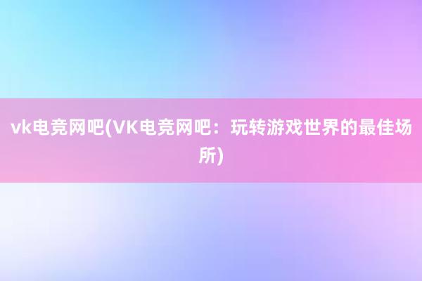 vk电竞网吧(VK电竞网吧：玩转游戏世界的最佳场所)