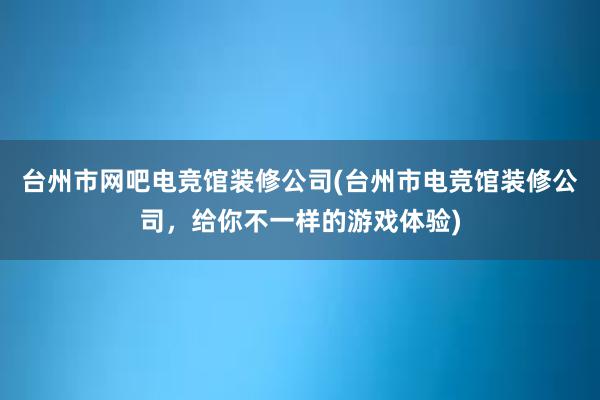 台州市网吧电竞馆装修公司(台州市电竞馆装修公司，给你不一样的游戏体验)