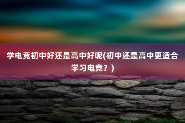 学电竞初中好还是高中好呢(初中还是高中更适合学习电竞？)