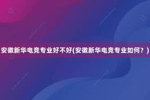 安徽新华电竞专业好不好(安徽新华电竞专业如何？)