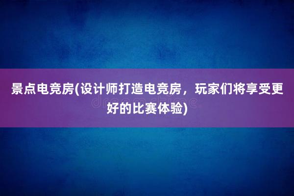 景点电竞房(设计师打造电竞房，玩家们将享受更好的比赛体验)