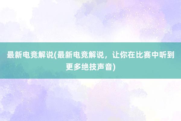 最新电竞解说(最新电竞解说，让你在比赛中听到更多绝技声音)