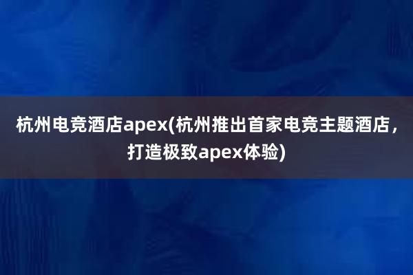 杭州电竞酒店apex(杭州推出首家电竞主题酒店，打造极致apex体验)