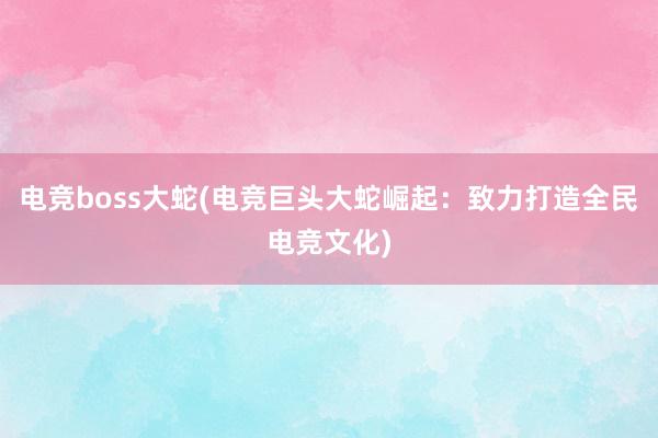 电竞boss大蛇(电竞巨头大蛇崛起：致力打造全民电竞文化)